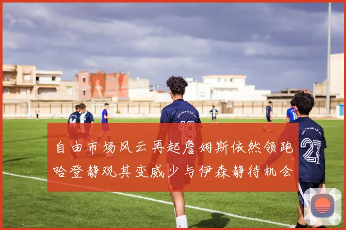 自由市场风云再起詹姆斯依然领跑哈登静观其变威少与伊森静待机会