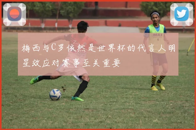 梅西与C罗依然是世界杯的代言人明星效应对赛事至关重要