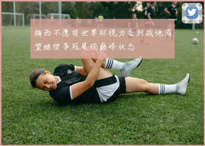 梅西不愿将世界杯视为告别战他渴望继续争冠展现巅峰状态