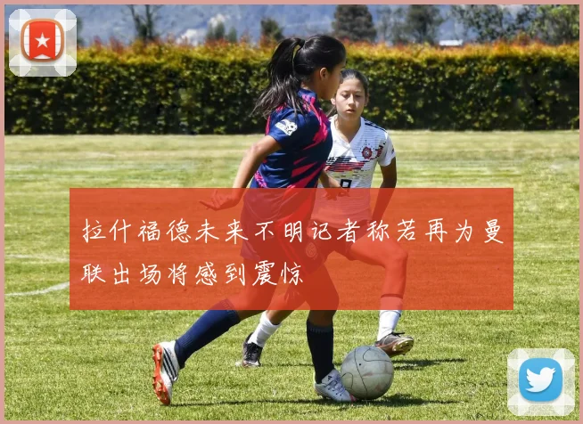 拉什福德未来不明记者称若再为曼联出场将感到震惊