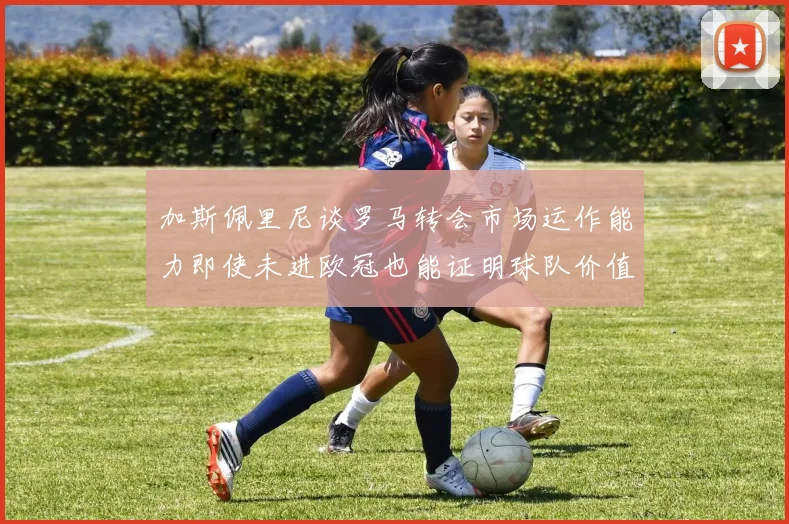 加斯佩里尼谈罗马转会市场运作能力即使未进欧冠也能证明球队价值