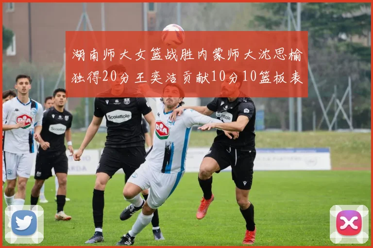 湖南师大女篮战胜内蒙师大沈思榆独得20分王奕洁贡献10分10篮板表现出色