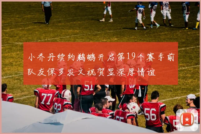 小乔丹续约鹈鹕开启第19个赛季前队友保罗发文祝贺显深厚情谊