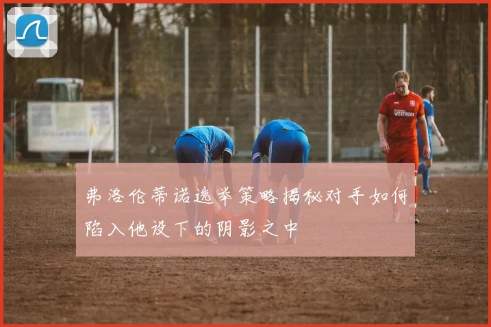 弗洛伦蒂诺选举策略揭秘对手如何陷入他设下的阴影之中