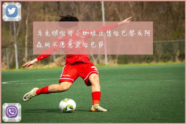 马竞倾向将小蜘蛛出售给巴黎或阿森纳不愿意卖给巴萨