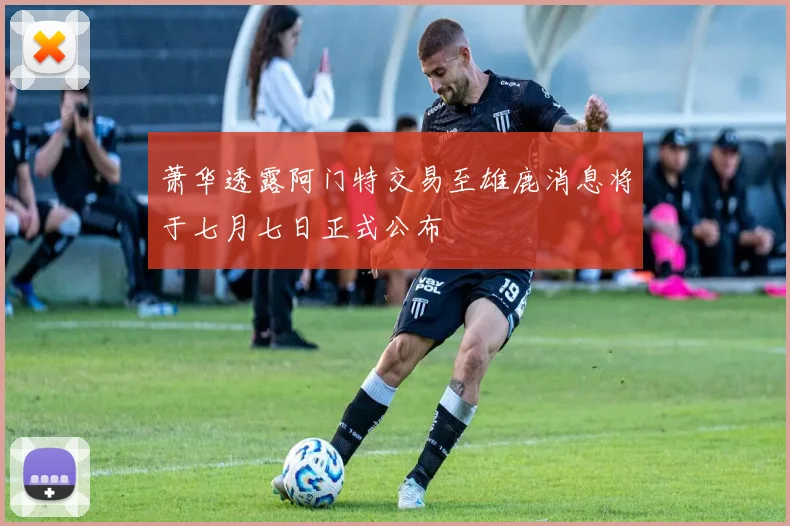 萧华透露阿门特交易至雄鹿消息将于七月七日正式公布