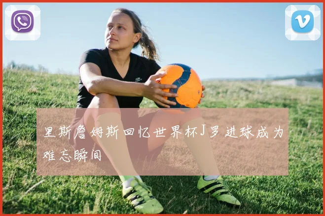 里斯詹姆斯回忆世界杯J罗进球成为难忘瞬间