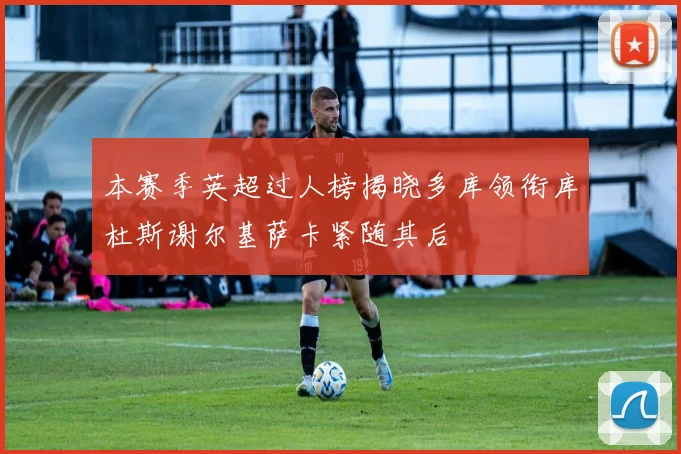 本赛季英超过人榜揭晓多库领衔库杜斯谢尔基萨卡紧随其后
