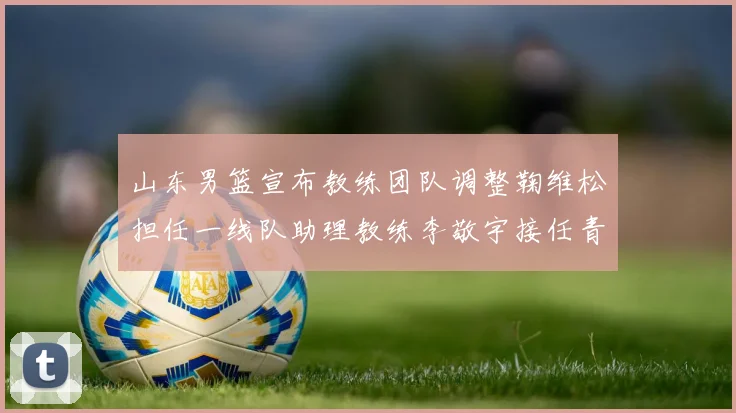 山东男篮宣布教练团队调整鞠维松担任一线队助理教练李敬宇接任青年队主教练