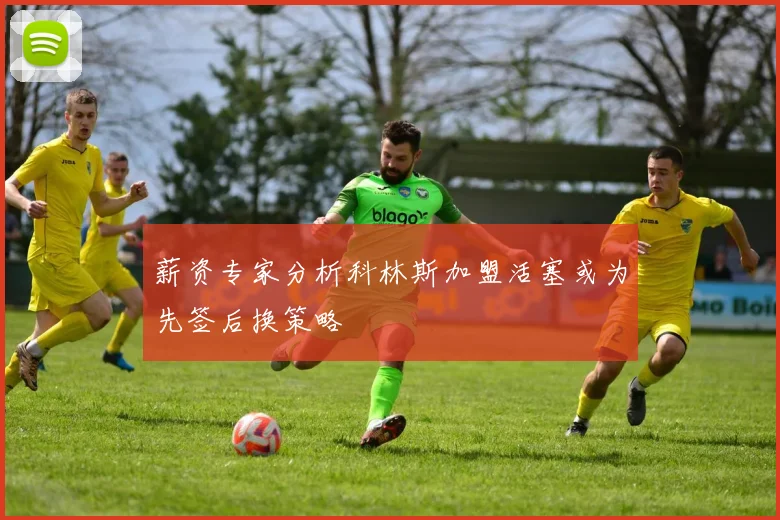 薪资专家分析科林斯加盟活塞或为先签后换策略
