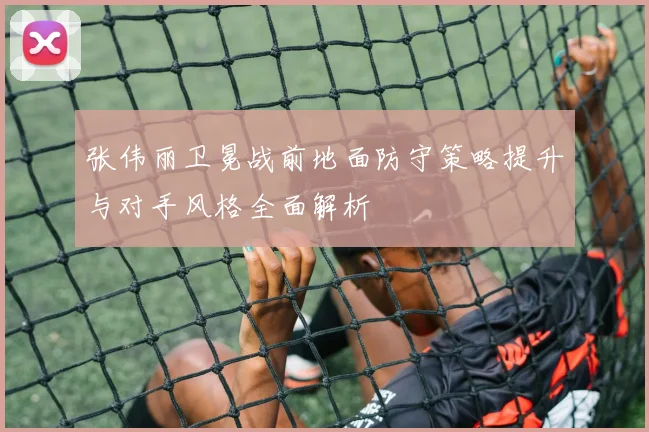 张伟丽卫冕战前地面防守策略提升与对手风格全面解析