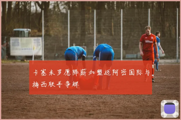 卡塞米罗愿降薪加盟迈阿密国际与梅西联手争辉