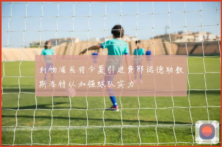 利物浦或将今夏引进费耶诺德助教斯洛特以加强球队实力