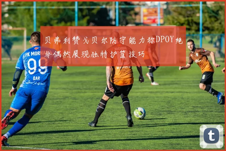 贝弗利赞戈贝尔防守能力称DPOY绝非偶然展现独特护筐技巧