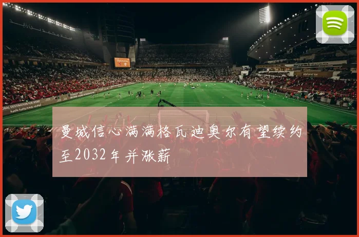 曼城信心满满格瓦迪奥尔有望续约至2032年并涨薪