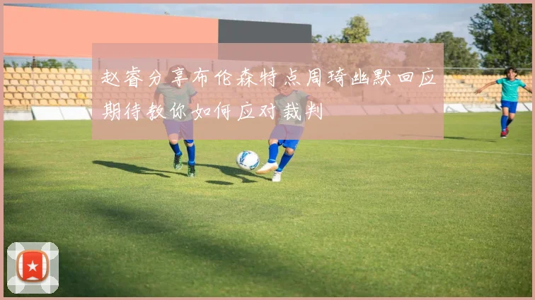 赵睿分享布伦森特点周琦幽默回应期待教你如何应对裁判