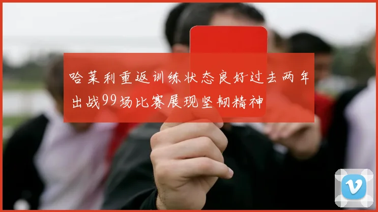 哈莱利重返训练状态良好过去两年出战99场比赛展现坚韧精神