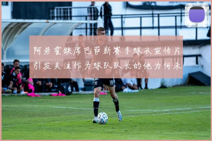 阿劳霍缺席巴萨新赛季球衣宣传片引发关注作为球队队长的他为何未现身