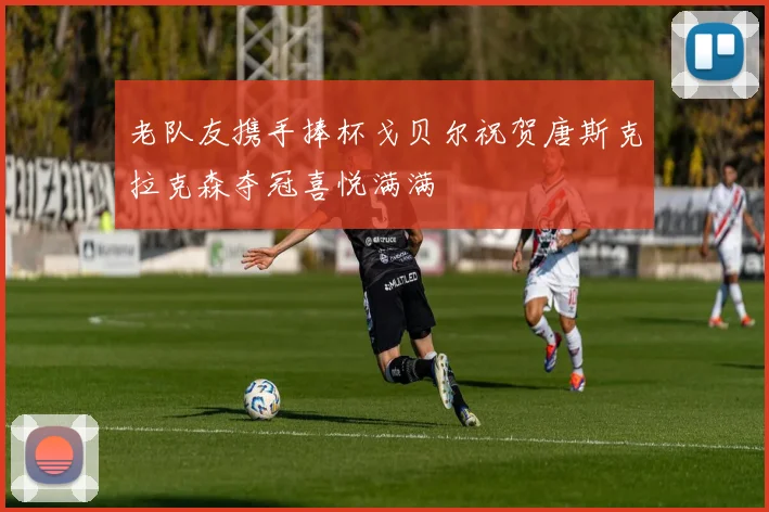 老队友携手捧杯戈贝尔祝贺唐斯克拉克森夺冠喜悦满满