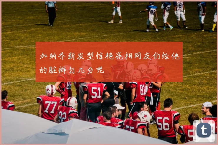 加纳乔新发型惊艳亮相网友们给他的脏辫打几分呢
