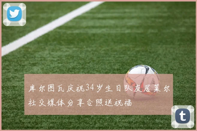 库尔图瓦庆祝34岁生日队友居莱尔社交媒体分享合照送祝福