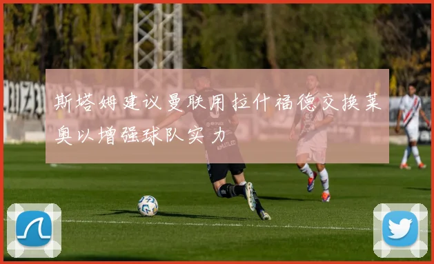 斯塔姆建议曼联用拉什福德交换莱奥以增强球队实力